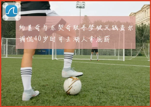 约基奇与东契奇联手梦破灭钱查尔调侃40岁时可去湖人拿底薪