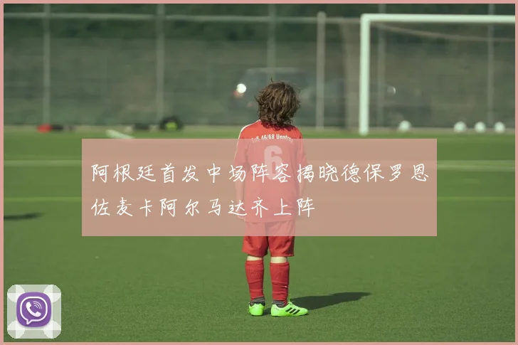 阿根廷首发中场阵容揭晓德保罗恩佐麦卡阿尔马达齐上阵