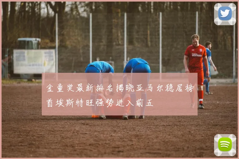 金童奖最新排名揭晓亚马尔稳居榜首埃斯特旺强势进入前五