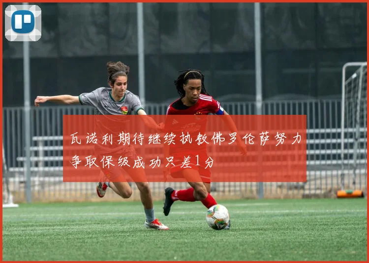瓦诺利期待继续执教佛罗伦萨努力争取保级成功只差1分