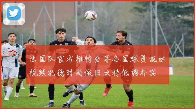 法国队官方推特分享各国球员抵达视频孔德时尚依旧坎特低调朴实