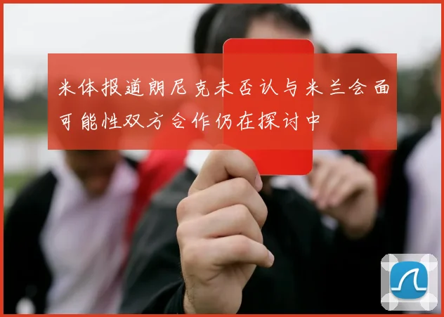 米体报道朗尼克未否认与米兰会面可能性双方合作仍在探讨中