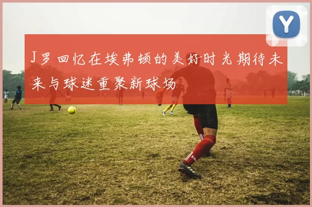 J罗回忆在埃弗顿的美好时光期待未来与球迷重聚新球场