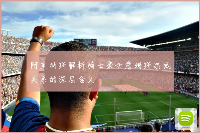 阿里纳斯解析骑士聚会詹姆斯忠诚关系的深层含义