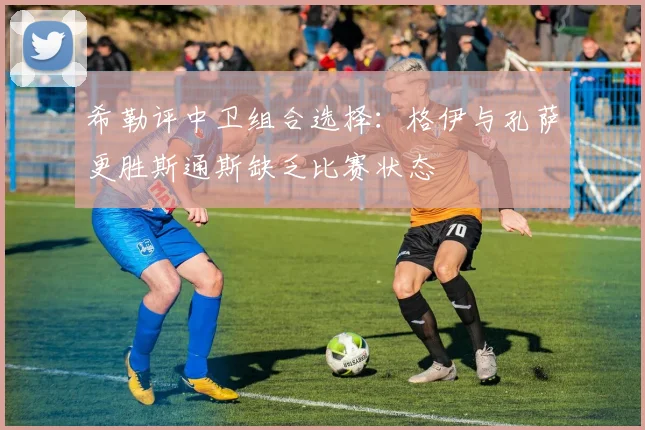 希勒评中卫组合选择：格伊与孔萨更胜斯通斯缺乏比赛状态