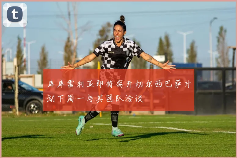 库库雷利亚即将离开切尔西巴萨计划下周一与其团队洽谈