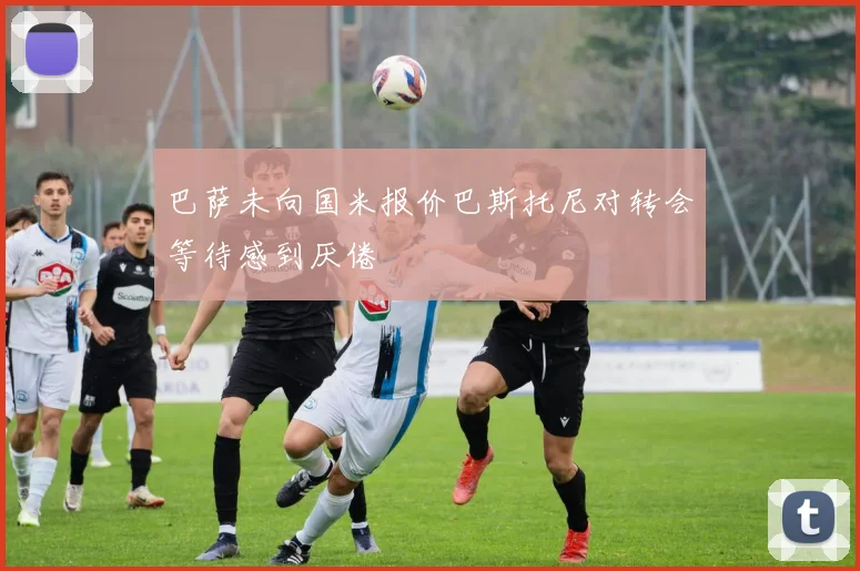 巴萨未向国米报价巴斯托尼对转会等待感到厌倦