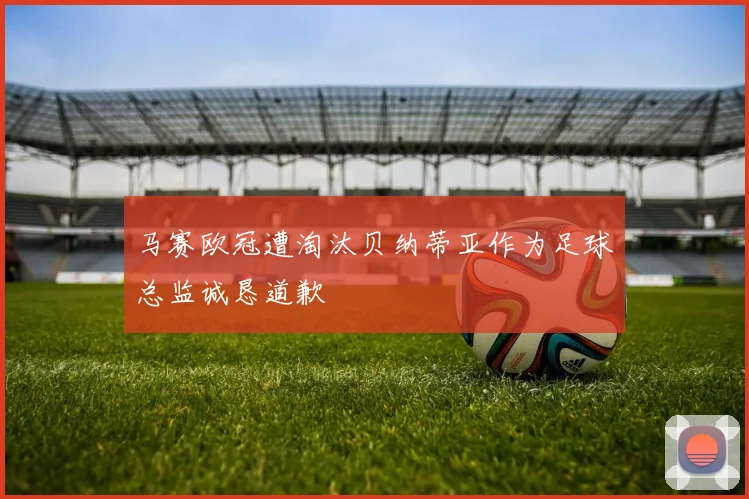 马赛欧冠遭淘汰贝纳蒂亚作为足球总监诚恳道歉