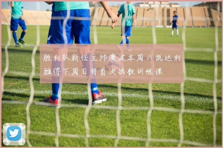 胜利队新任主帅澳波本周六抵达利雅得下周日将首次执教训练课