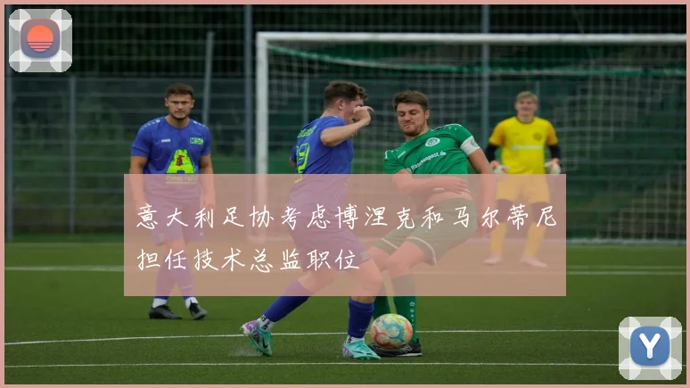 意大利足协考虑博涅克和马尔蒂尼担任技术总监职位